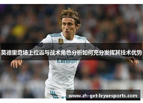 莫德里奇场上位置与战术角色分析如何充分发挥其技术优势 莫德里奇场上位置与战术角色分析如何充分发挥其技术优势