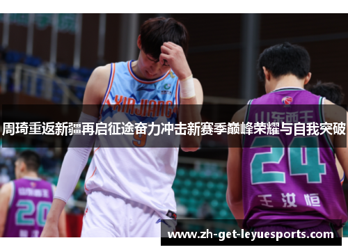 周琦重返新疆再启征途奋力冲击新赛季巅峰荣耀与自我突破 周琦重返新疆再启征途奋力冲击新赛季巅峰荣耀与自我突破