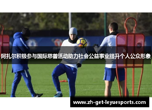 阿扎尔积极参与国际慈善活动助力社会公益事业提升个人公众形象