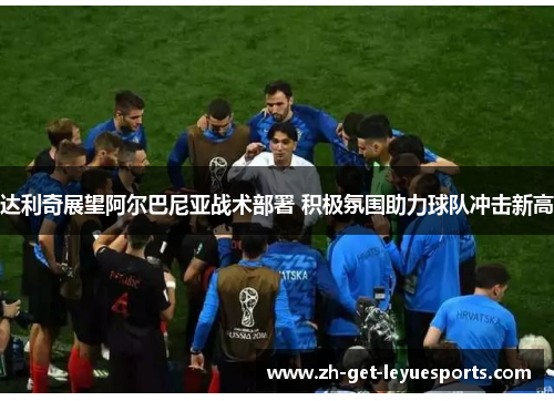 达利奇展望阿尔巴尼亚战术部署 积极氛围助力球队冲击新高