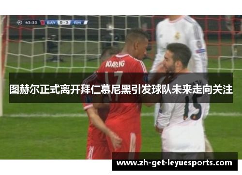 图赫尔正式离开拜仁慕尼黑引发球队未来走向关注 图赫尔正式离开拜仁慕尼黑引发球队未来走向关注