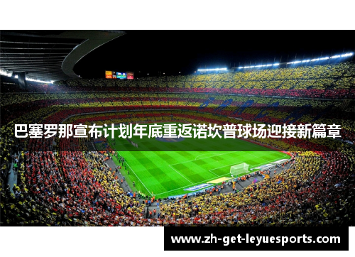 巴塞罗那宣布计划年底重返诺坎普球场迎接新篇章 巴塞罗那宣布计划年底重返诺坎普球场迎接新篇章